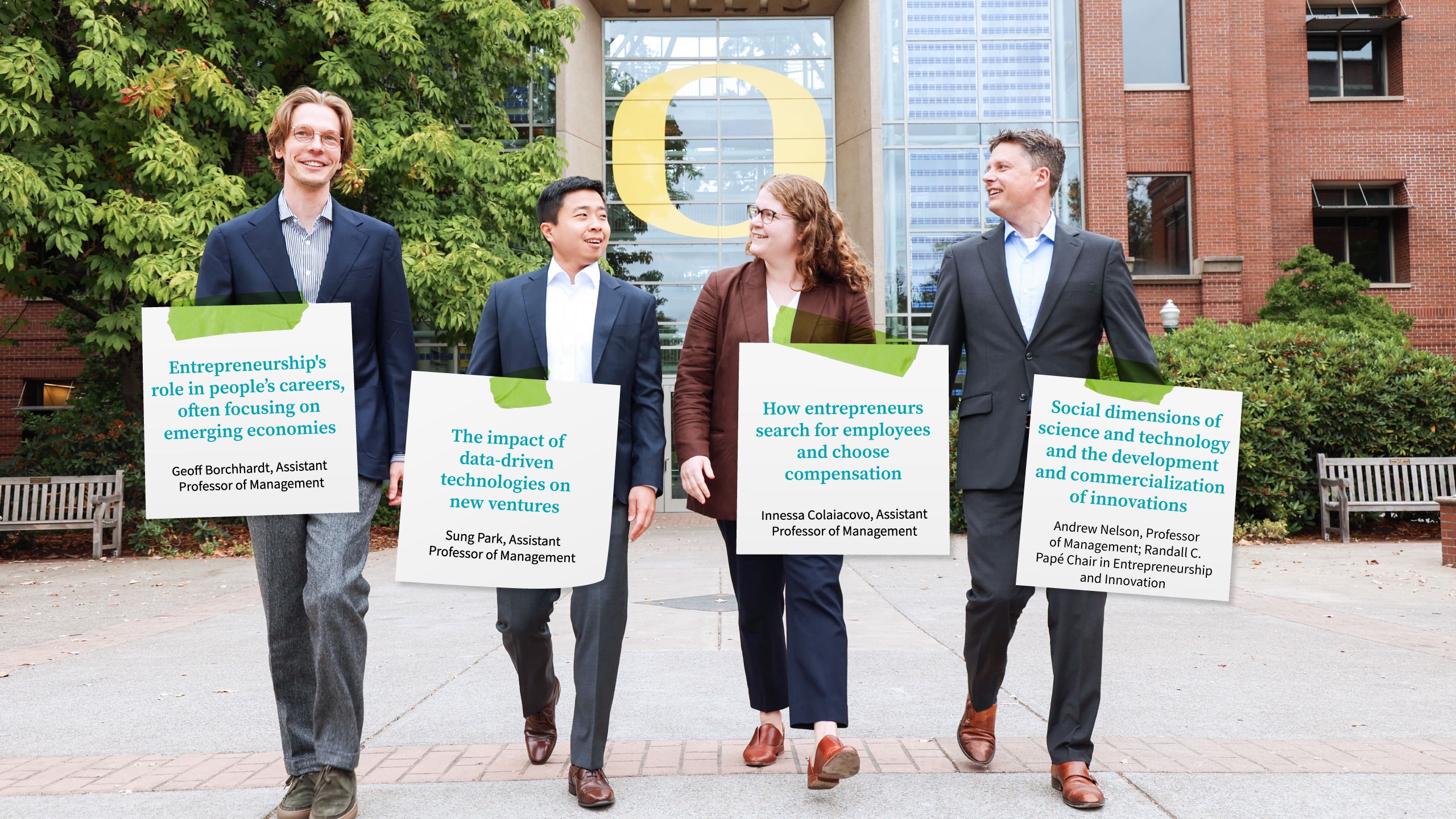 A photo of four faculty members outside walking away from the Lillis Business Complex. Text on what look like sticky notes reads as follows: Entrepreneurship's role in people’s careers, often focusing on emerging economies, Geoff Borchhardt, Assistant  Professor of Management; The impact of data-driven technologies on new ventures, Sung Park, Assistant Professor of Management; How entrepreneurs search for employees and choose compensation, Innessa Colaiacovo, Assistant Professor of Management; Social dimensions of science and technology and the development and commercialization of innovations, Andrew Nelson, Professor of Management | Randall C. Papé Chair in Entrepreneurship and Innovation.