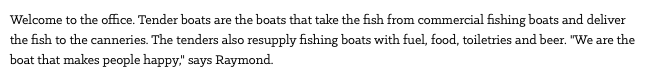 Welcome to the office. Tender boats are the boats that take the fish from commercial fishing boats and deliver the fish to the canneries. The tenders also resupply fishing boats with fuel, food, toiletries and beer. "We are the boat that makes people happy," says Raymond.