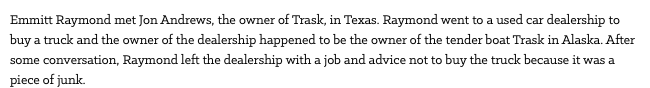 Emmitt Raymond met Jon Andrews, the owner of Trask, in Texas. Raymond went to a used car dealership to buy a truck and the owner of the dealership happened to be the owner of the tender boat Trask in Alaska. After some conversation, Raymond left the dealership with a job and advice not to buy the truck because it was a piece of junk.
