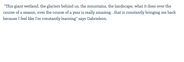 &nbsp;“This giant wetland, the glaciers behind us, the mountains, the landscape, what it does over the course of a season, over the course of a year is really amazing…that is constantly bringing me back because I feel like I’m constantly learning” says Gabrielson. 