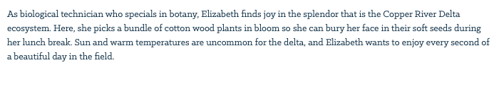 As biological technician who specials in botany, Elizabeth finds joy in the splendor that is the Copper River Delta ecosystem. Here, she picks a bundle of cotton wood plants in bloom so she can bury her face in their soft seeds during her lunch break. Sun and warm temperatures are uncommon for the delta, and Elizabeth wants to enjoy every second of a beautiful day in the field. 