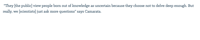 &nbsp;“They [the public] view people born out of knowledge as uncertain because they choose not to delve deep enough. But really, we [scientists] just ask more questions” says Camarata. 