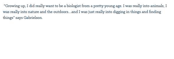 &nbsp;“Growing up, I did really want to be a biologist from a pretty young age. I was really into animals, I was really into nature and the outdoors…and I was just really into digging in things and finding things” says Gabrielson. 