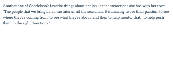 Another one of Gabrielson’s favorite things about her job, is the interactions she has with her team. “The people that we bring in, all the interns, all the seasonals, it’s amazing to see their passion, to see where they’re coming from, to see what they’re about, and then to help mentor that…to help push them in the right directions.” 