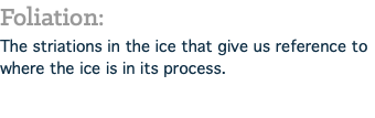 Foliation: The striations in the ice that give us reference to where the ice is in its process.