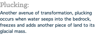 Plucking: Another avenue of transformation, plucking occurs when water seeps into the bedrock, freezes and adds another piece of land to its glacial mass.