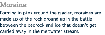 Moraine: Forming in piles around the glacier, moraines are made up of the rock ground up in the battle between the bedrock and ice that doesn’t get carried away in the meltwater stream.