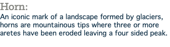 Horn: An iconic mark of a landscape formed by glaciers, horns are mountainous tips where three or more aretes have been eroded leaving a four sided peak.
