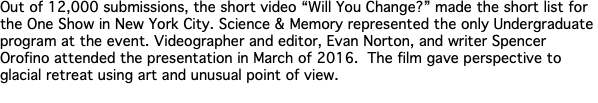 Out of 12,000 submissions, the short video “Will You Change?” made the short list for the One Show in New York City. Science & Memory represented the only Undergraduate program at the event. Videographer and editor, Evan Norton, and writer Spencer Orofino attended the presentation in March of 2016. The film gave perspective to glacial retreat using art and unusual point of view. 