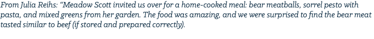 From Julia Reihs: “Meadow Scott invited us over for a home-cooked meal: bear meatballs, sorrel pesto with pasta, and mixed greens from her garden. The food was amazing, and we were surprised to find the bear meat tasted similar to beef (if stored and prepared correctly). 