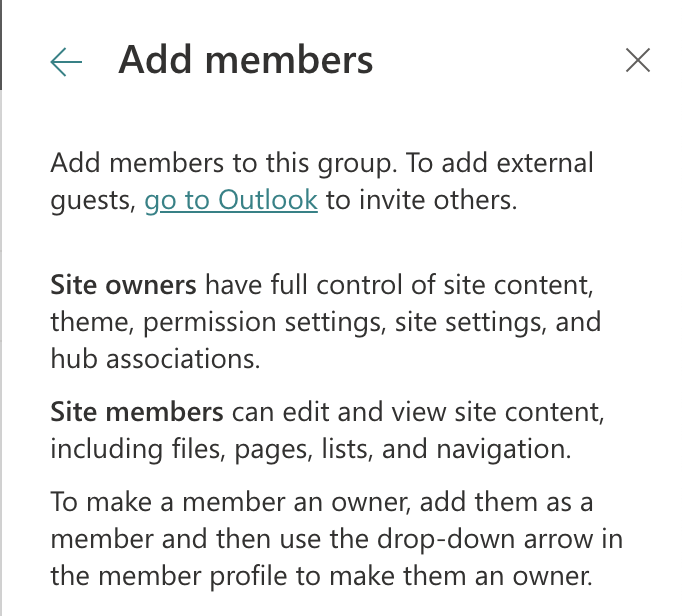 Add members to this group. To add external guests, go to Outlook to invite others. Site owners have full control of site content, theme, permission settings, site settings, and hub associations. Site members can edit and view site content, including files, pages, lists, and navigation. To make a member an owner, add them as a member and then use the drop-down arrow in the member profile to make them an owner.